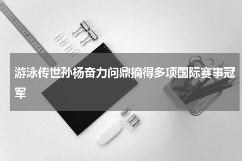 游泳传世孙杨奋力问鼎摘得多项国际赛事冠军