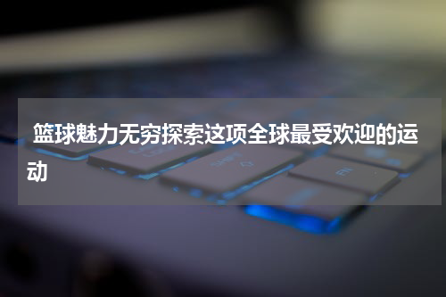  篮球魅力无穷探索这项全球最受欢迎的运动