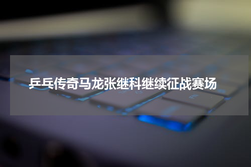  乒乓传奇马龙张继科继续征战赛场