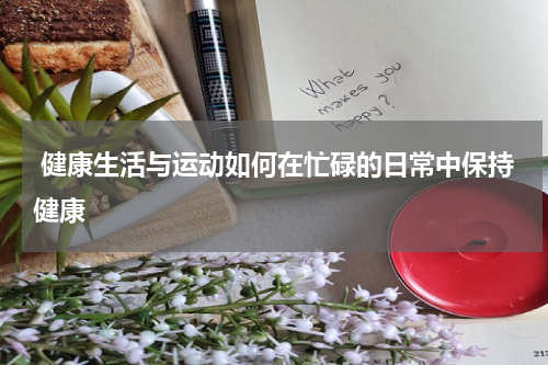  健康生活与运动如何在忙碌的日常中保持健康