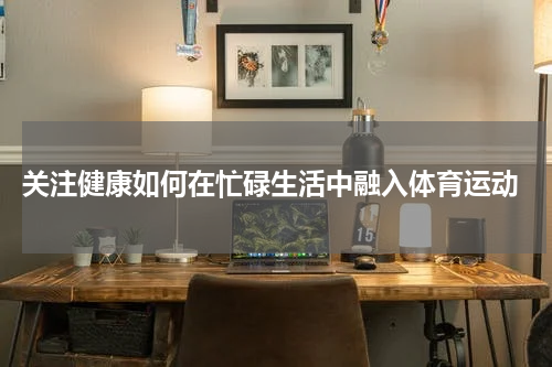  关注健康如何在忙碌生活中融入体育运动