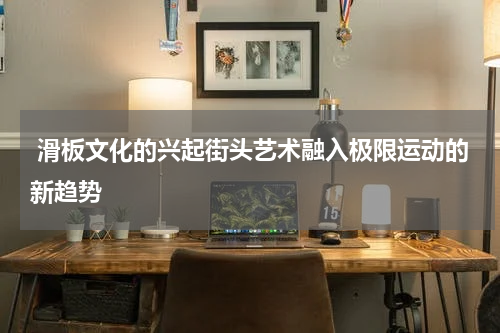  滑板文化的兴起街头艺术融入极限运动的新趋势