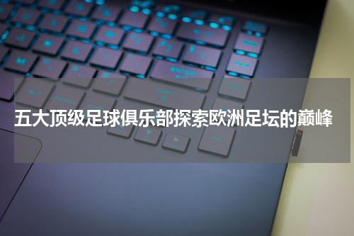  五大顶级足球俱乐部探索欧洲足坛的巅峰