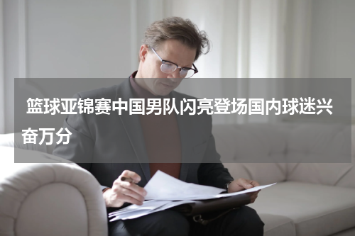  篮球亚锦赛中国男队闪亮登场国内球迷兴奋万分