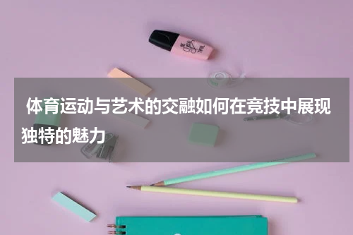  体育运动与艺术的交融如何在竞技中展现独特的魅力
