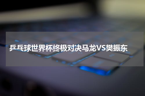  乒乓球世界杯终极对决马龙VS樊振东