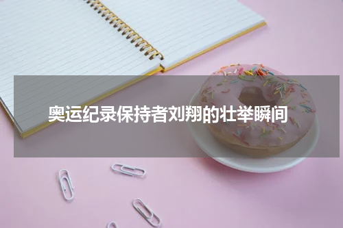  奥运纪录保持者刘翔的壮举瞬间