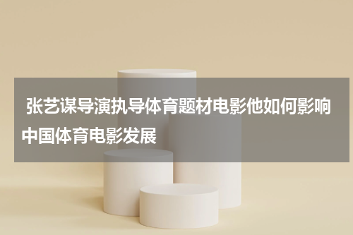  张艺谋导演执导体育题材电影他如何影响中国体育电影发展
