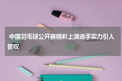  中国羽毛球公开赛精彩上演选手实力引人赞叹