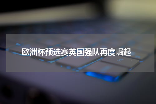  欧洲杯预选赛英国强队再度崛起