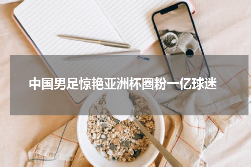  中国男足惊艳亚洲杯圈粉一亿球迷