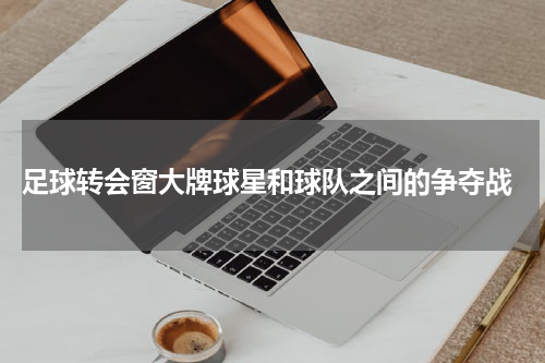  足球转会窗大牌球星和球队之间的争夺战
