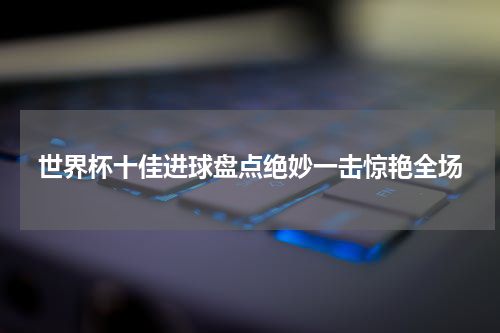 世界杯十佳进球盘点绝妙一击惊艳全场
