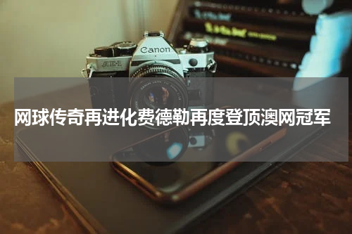  网球传奇再进化费德勒再度登顶澳网冠军