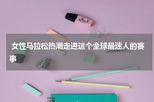  女性马拉松热潮走进这个全球最迷人的赛事