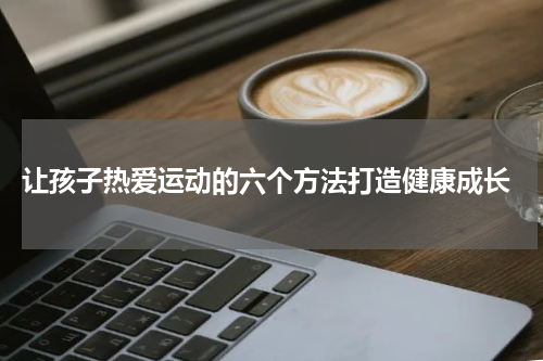  让孩子热爱运动的六个方法打造健康成长