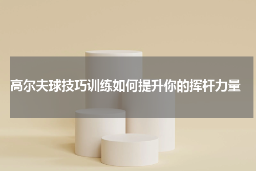  高尔夫球技巧训练如何提升你的挥杆力量