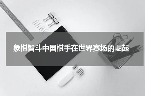  象棋智斗中国棋手在世界赛场的崛起