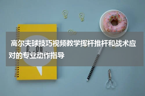  高尔夫球技巧视频教学挥杆推杆和战术应对的专业动作指导