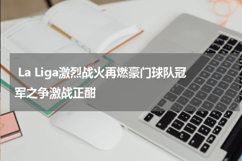  La Liga激烈战火再燃豪门球队冠军之争激战正酣