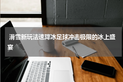  滑雪新玩法速降冰足球冲击极限的冰上盛宴