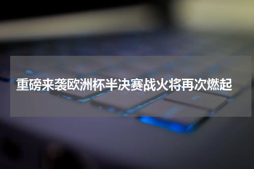  重磅来袭欧洲杯半决赛战火将再次燃起