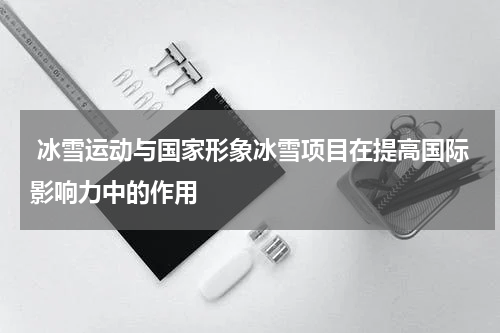  冰雪运动与国家形象冰雪项目在提高国际影响力中的作用