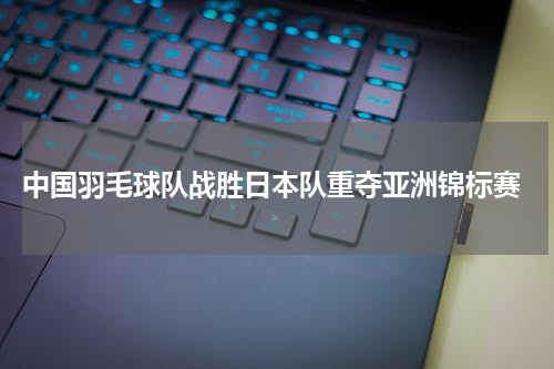  中国羽毛球队战胜日本队重夺亚洲锦标赛