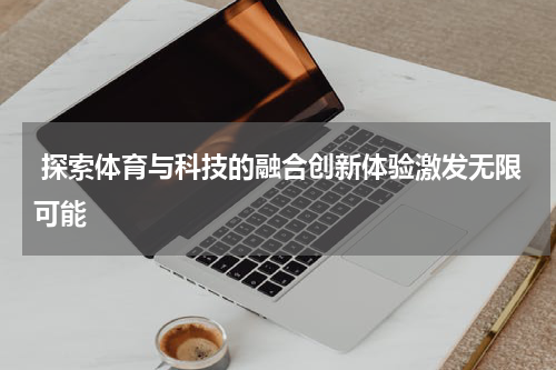  探索体育与科技的融合创新体验激发无限可能