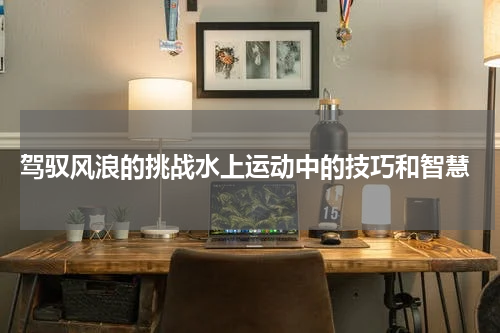  驾驭风浪的挑战水上运动中的技巧和智慧