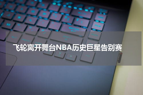  飞轮离开舞台NBA历史巨星告别赛