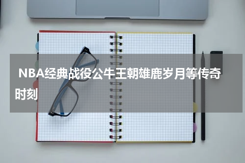  NBA经典战役公牛王朝雄鹿岁月等传奇时刻