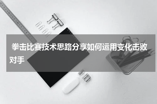  拳击比赛技术思路分享如何运用变化击败对手