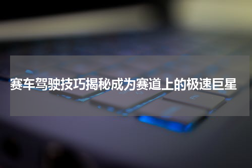 赛车驾驶技巧揭秘成为赛道上的极速巨星