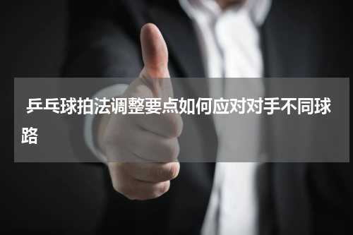  乒乓球拍法调整要点如何应对对手不同球路