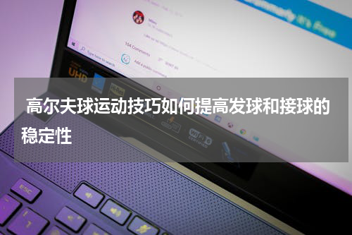 高尔夫球运动技巧如何提高发球和接球的稳定性
