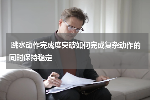  跳水动作完成度突破如何完成复杂动作的同时保持稳定