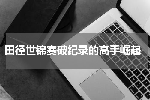  田径世锦赛破纪录的高手崛起
