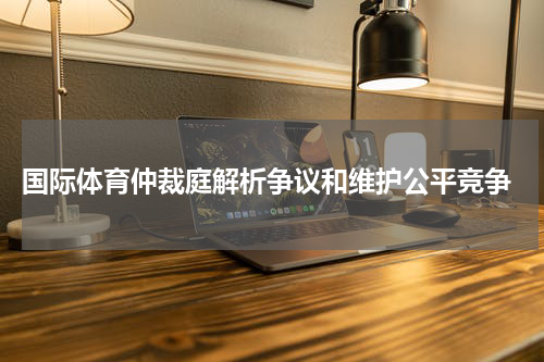  国际体育仲裁庭解析争议和维护公平竞争