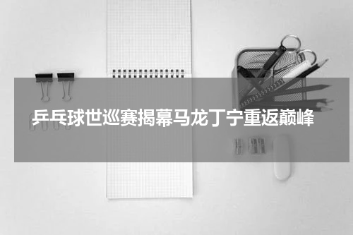 乒乓球世巡赛揭幕马龙丁宁重返巅峰
