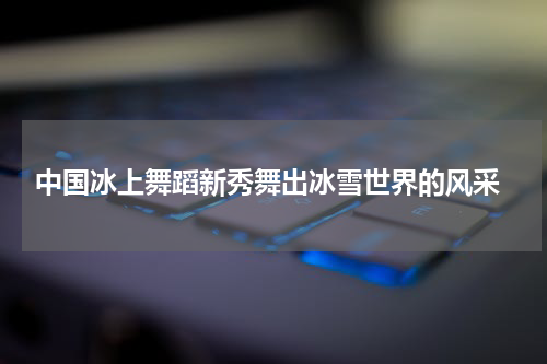  中国冰上舞蹈新秀舞出冰雪世界的风采