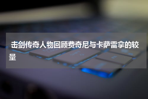  击剑传奇人物回顾费奇尼与卡萨雷拿的较量