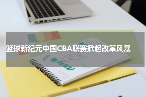  篮球新纪元中国CBA联赛掀起改革风暴