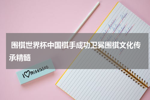  围棋世界杯中国棋手成功卫冕围棋文化传承精髓