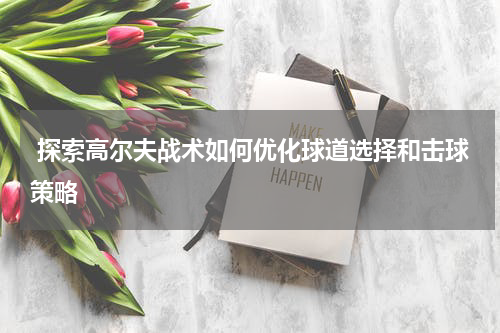  探索高尔夫战术如何优化球道选择和击球策略