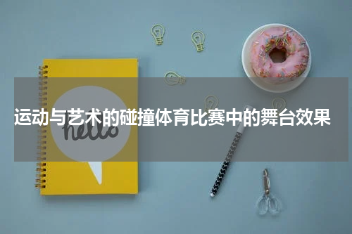  运动与艺术的碰撞体育比赛中的舞台效果