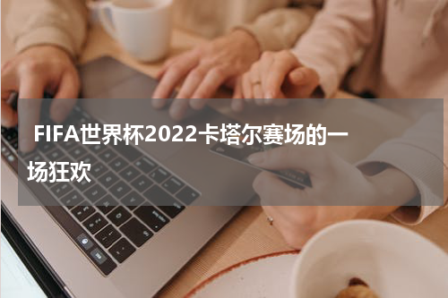  FIFA世界杯2022卡塔尔赛场的一场狂欢