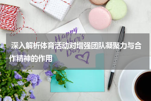  深入解析体育活动对增强团队凝聚力与合作精神的作用