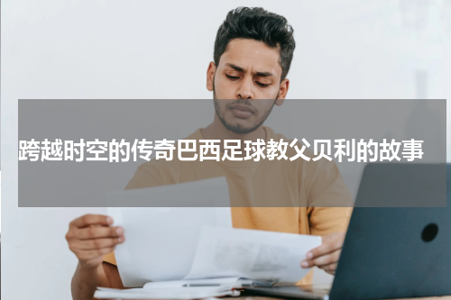  跨越时空的传奇巴西足球教父贝利的故事