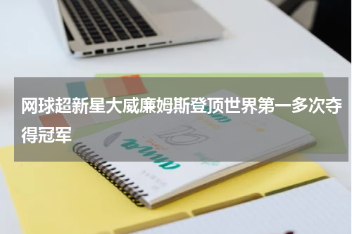 网球超新星大威廉姆斯登顶世界第一多次夺得冠军